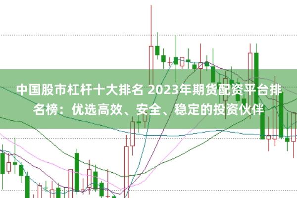 中国股市杠杆十大排名 2023年期货配资平台排名榜：优选高效、安全、稳定的投资伙伴