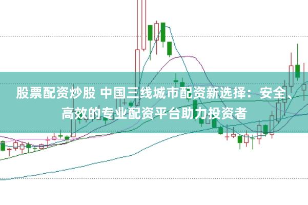 股票配资炒股 中国三线城市配资新选择：安全、高效的专业配资平台助力投资者