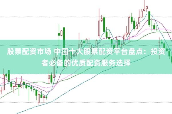 股票配资市场 中国十大股票配资平台盘点：投资者必备的优质配资服务选择