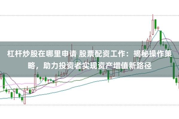 杠杆炒股在哪里申请 股票配资工作：揭秘操作策略，助力投资者实现资产增值新路径