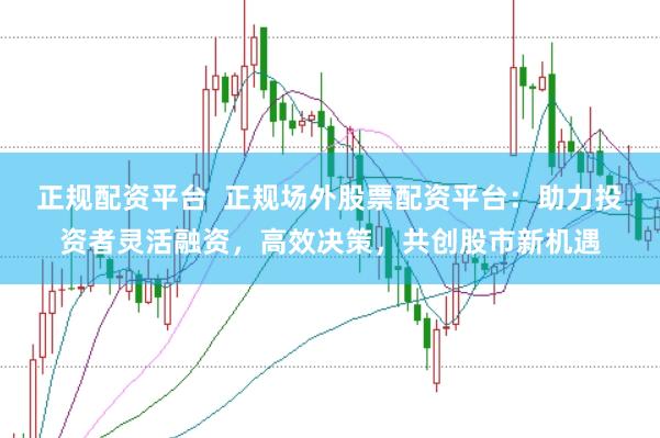 正规配资平台  正规场外股票配资平台：助力投资者灵活融资，高效决策，共创股市新机遇