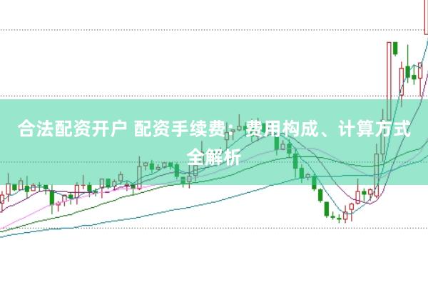 合法配资开户 配资手续费：费用构成、计算方式全解析