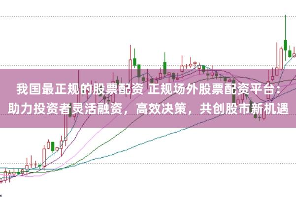 我国最正规的股票配资 正规场外股票配资平台：助力投资者灵活融资，高效决策，共创股市新机遇