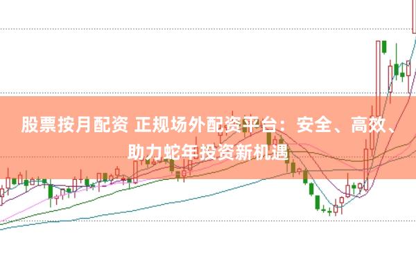 股票按月配资 正规场外配资平台：安全、高效、助力蛇年投资新机遇