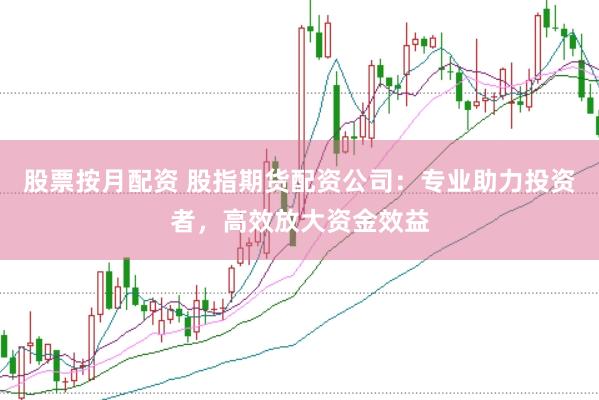 股票按月配资 股指期货配资公司：专业助力投资者，高效放大资金效益