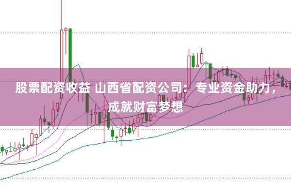 股票配资收益 山西省配资公司：专业资金助力，成就财富梦想