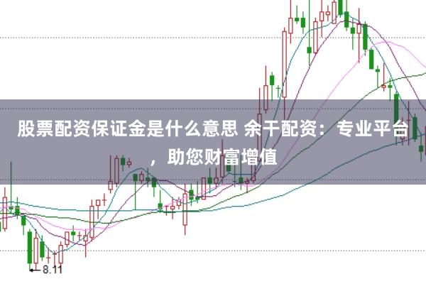 股票配资保证金是什么意思 余干配资：专业平台，助您财富增值