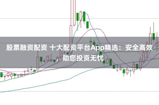 股票融资配资 十大配资平台App精选：安全高效，助您投资无忧
