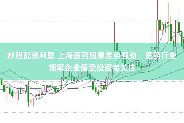 炒股配资利息 上海医药股票走势强劲，医药行业领军企业备受投资者关注