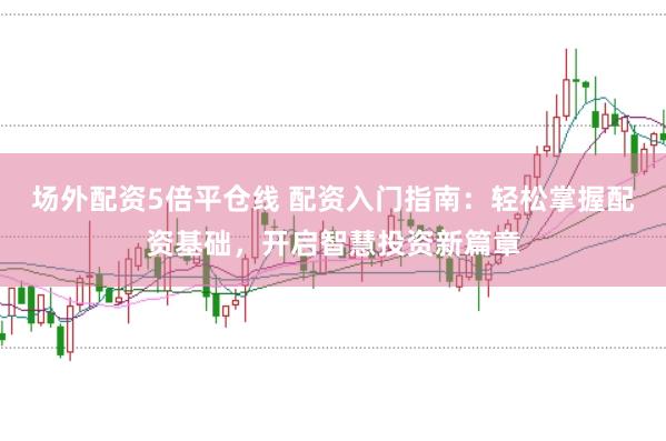 场外配资5倍平仓线 配资入门指南：轻松掌握配资基础，开启智慧投资新篇章