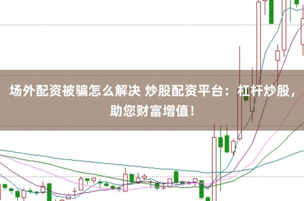 场外配资被骗怎么解决 炒股配资平台：杠杆炒股，助您财富增值！