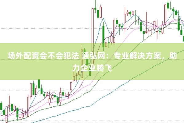 场外配资会不会犯法 通弘网：专业解决方案，助力企业腾飞