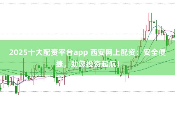 2025十大配资平台app 西安网上配资：安全便捷，助您投资起航！