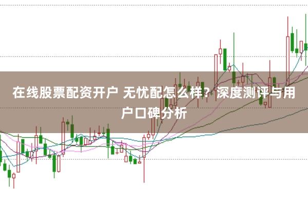 在线股票配资开户 无忧配怎么样？深度测评与用户口碑分析