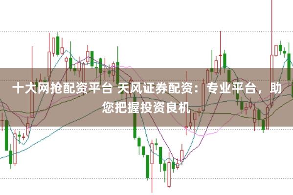 十大网抢配资平台 天风证券配资：专业平台，助您把握投资良机