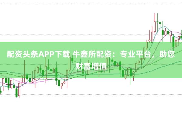 配资头条APP下载 牛鑫所配资：专业平台，助您财富增值