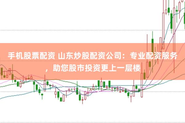 手机股票配资 山东炒股配资公司：专业配资服务，助您股市投资更上一层楼