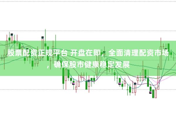 股票配资正规平台 开盘在即，全面清理配资市场，确保股市健康稳定发展