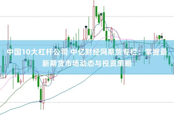 中国10大杠杆公司 中亿财经网期货专栏：掌握最新期货市场动态与投资策略