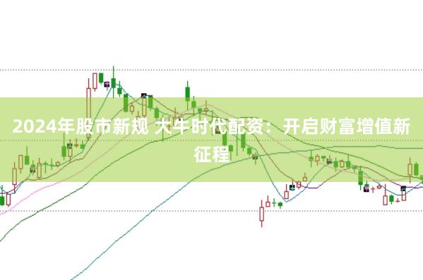 2024年股市新规 大牛时代配资:开启财富增值新征程