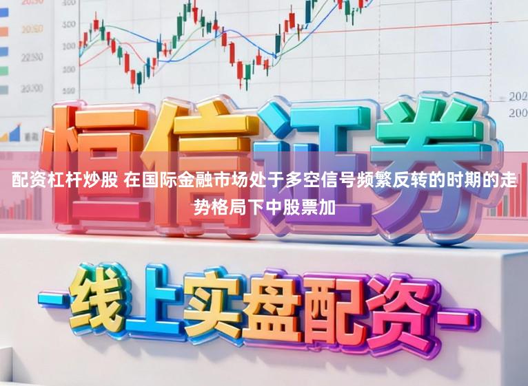 配资杠杆炒股 在国际金融市场处于多空信号频繁反转的时期的走势格局下中股票加