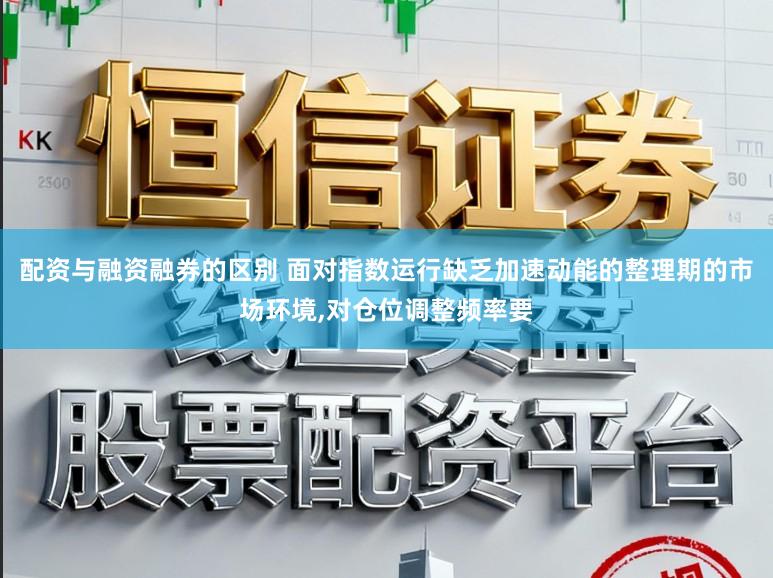 配资与融资融券的区别 面对指数运行缺乏加速动能的整理期的市场环境,对仓位调整频率要