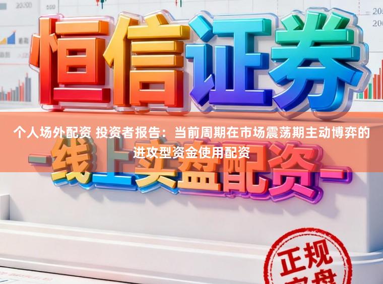 个人场外配资 投资者报告：当前周期在市场震荡期主动博弈的进攻型资金使用配资