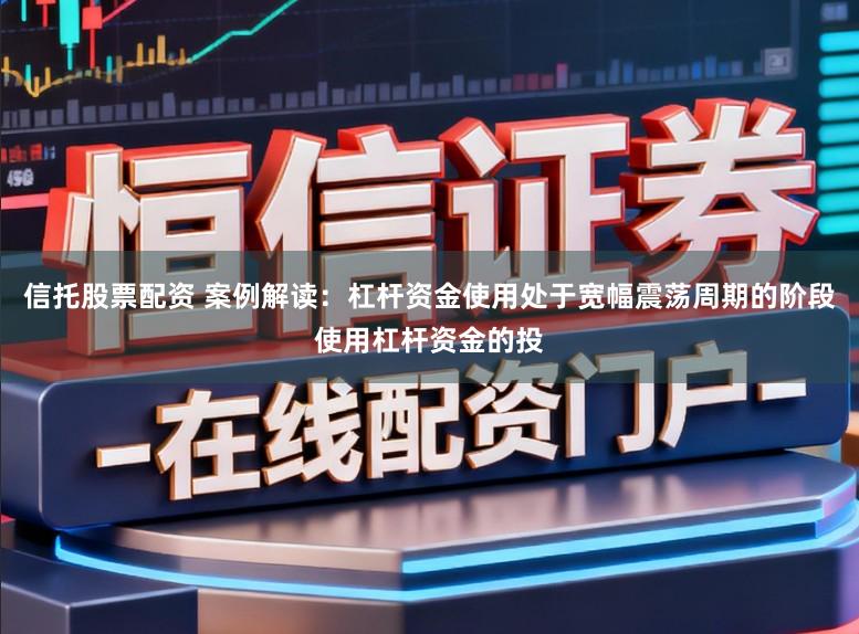 信托股票配资 案例解读：杠杆资金使用处于宽幅震荡周期的阶段使用杠杆资金的投