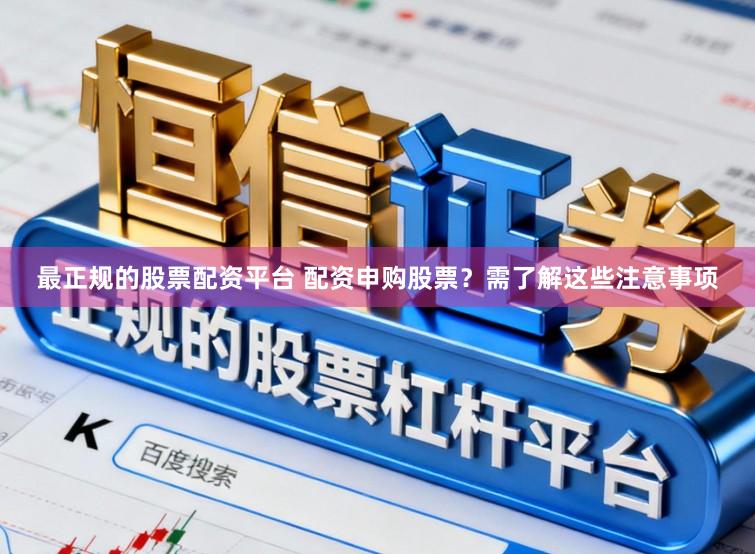 最正规的股票配资平台 配资申购股票？需了解这些注意事项