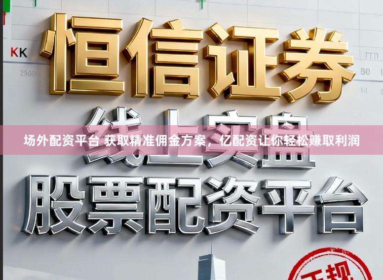 场外配资平台 获取精准佣金方案，亿配资让你轻松赚取利润